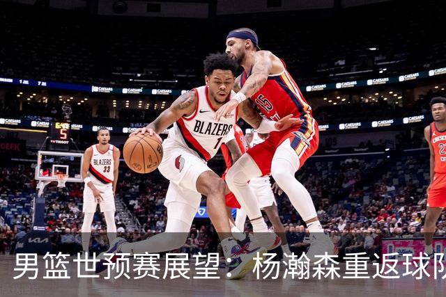男篮世预赛展望：杨瀚森重返球队，郭士强期望客场胜利